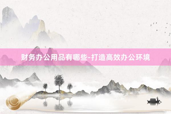 财务办公用品有哪些-打造高效办公环境