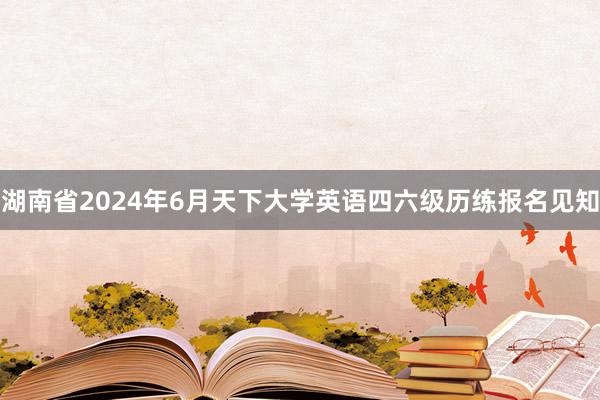 湖南省2024年6月天下大学英语四六级历练报名见知
