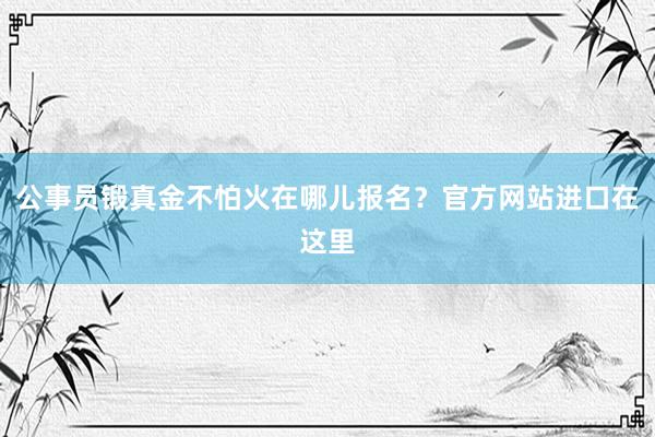 公事员锻真金不怕火在哪儿报名？官方网站进口在这里