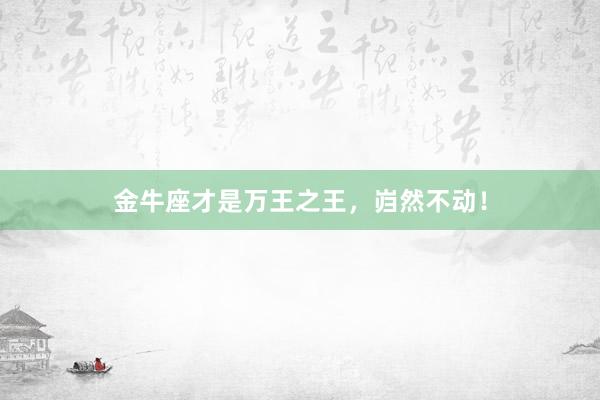 金牛座才是万王之王，岿然不动！