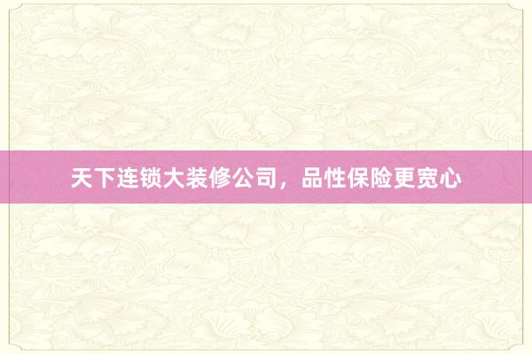 天下连锁大装修公司，品性保险更宽心